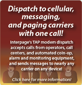 Interpage TAP dispatch accepts 
messages from call centers, operator dispatch service, HVAC and automated 
heating/cooling equipment, Coin-Op, and automated monitoring, altert, and 
emergency response equipment and sends them to cell phones, pagers, 
e-mail, fax, and voice/text-to-speech recipients. 
title=